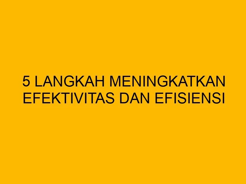 5 Langkah Meningkatkan Efektivitas dan Efisiensi Perusahaan